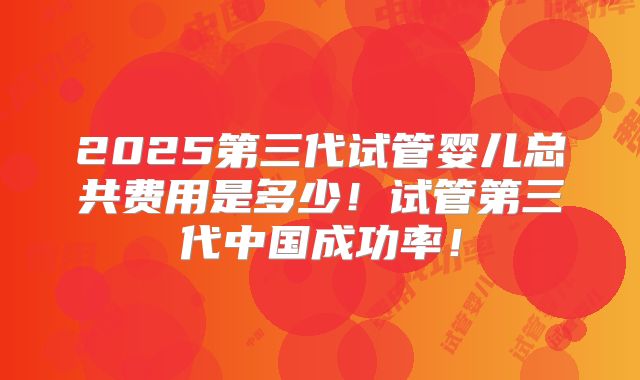2025第三代试管婴儿总共费用是多少！试管第三代中国成功率！