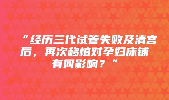 “经历三代试管失败及清宫后，再次移植对孕妇床铺有何影响？”