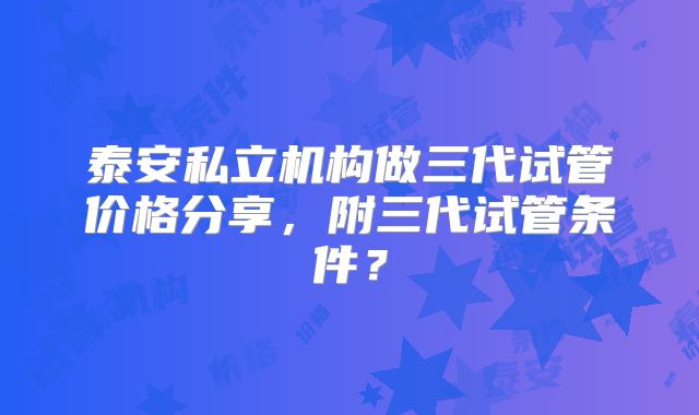 泰安私立机构做三代试管价格分享，附三代试管条件？
