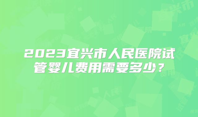 2023宜兴市人民医院试管婴儿费用需要多少？