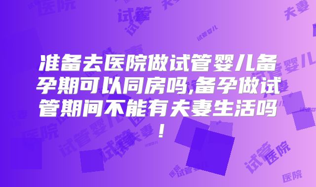 准备去医院做试管婴儿备孕期可以同房吗,备孕做试管期间不能有夫妻生活吗！