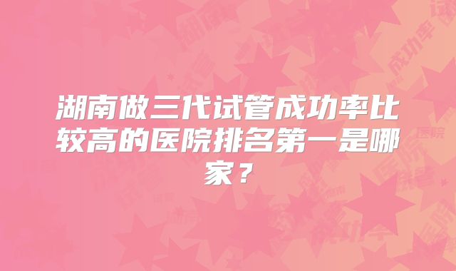 湖南做三代试管成功率比较高的医院排名第一是哪家?