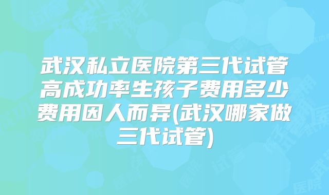 武汉私立医院第三代试管高成功率生孩子费用多少费用因人而异(武汉哪家做三代试管)