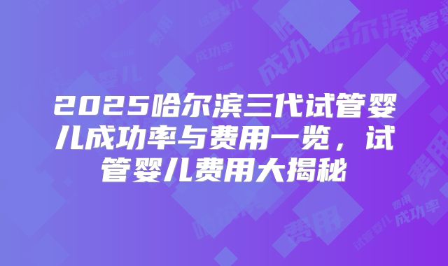 2025哈尔滨三代试管婴儿成功率与费用一览，试管婴儿费用大揭秘