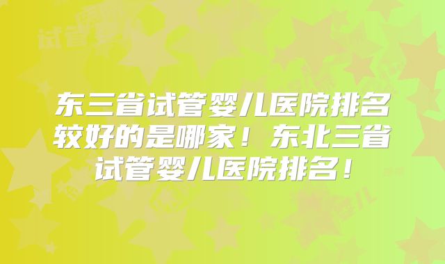 东三省试管婴儿医院排名较好的是哪家！东北三省试管婴儿医院排名！