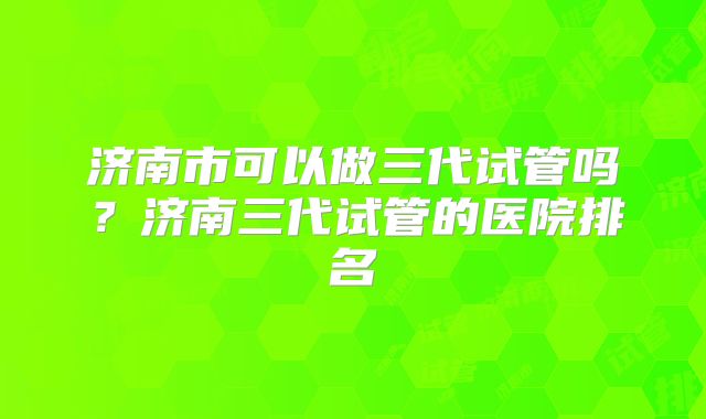 济南市可以做三代试管吗？济南三代试管的医院排名