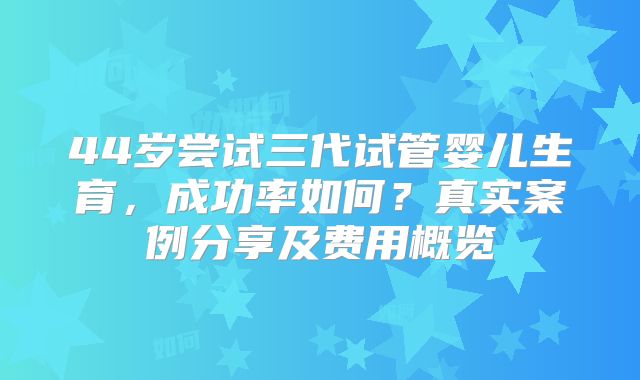 44岁尝试三代试管婴儿生育，成功率如何？真实案例分享及费用概览