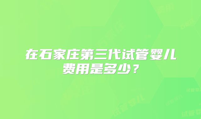 在石家庄第三代试管婴儿费用是多少?