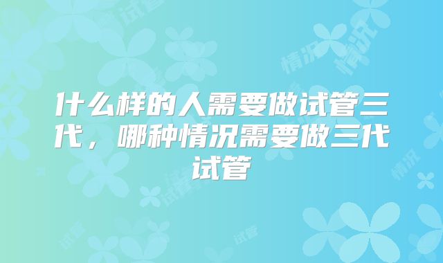 什么样的人需要做试管三代,哪种情况需要做三代试管