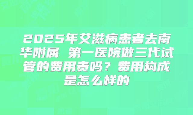 2025年艾滋病患者去南华附属 第一医院做三代试管的费用贵吗?费用构成是怎么样的