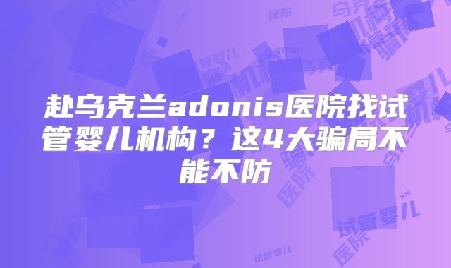 赴乌克兰adonis医院找试管婴儿机构?这4大骗局不能不防