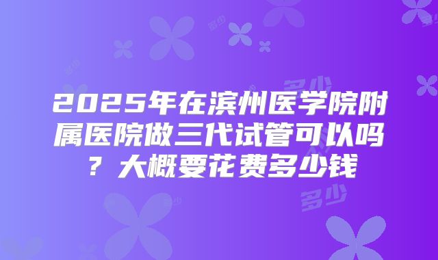 2025年在滨州医学院附属医院做三代试管可以吗？大概要花费多少钱