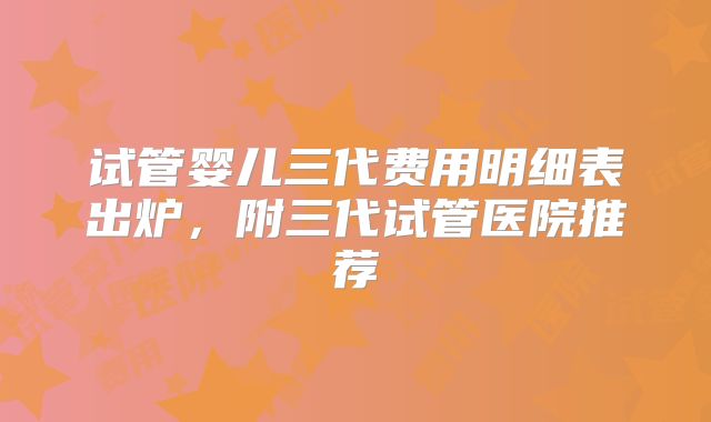 试管婴儿三代费用明细表出炉，附三代试管医院推荐