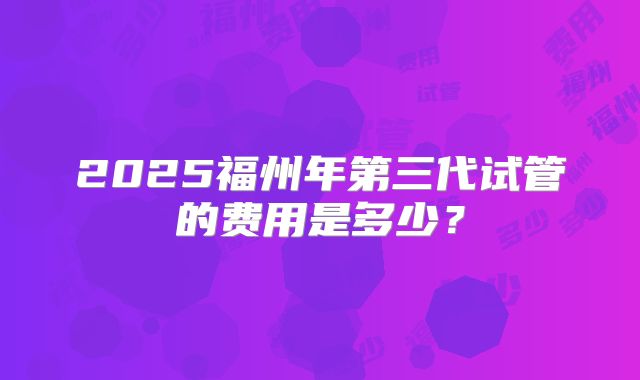 2025福州年第三代试管的费用是多少？