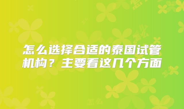 怎么选择合适的泰国试管机构？主要看这几个方面