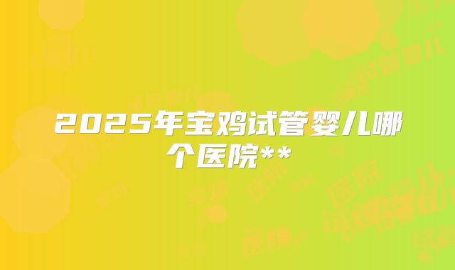 2025年宝鸡试管婴儿哪个医院**