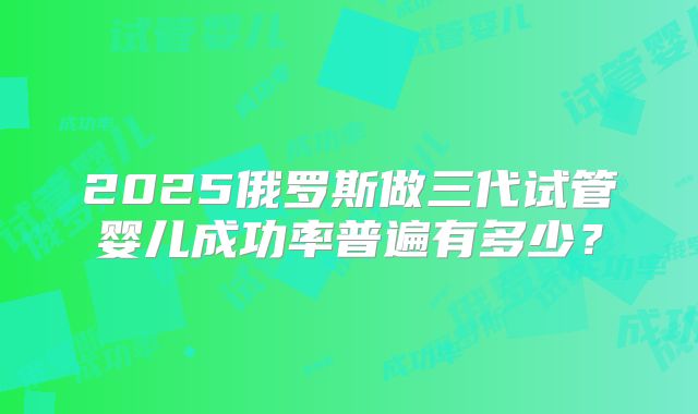 2025俄罗斯做三代试管婴儿成功率普遍有多少？