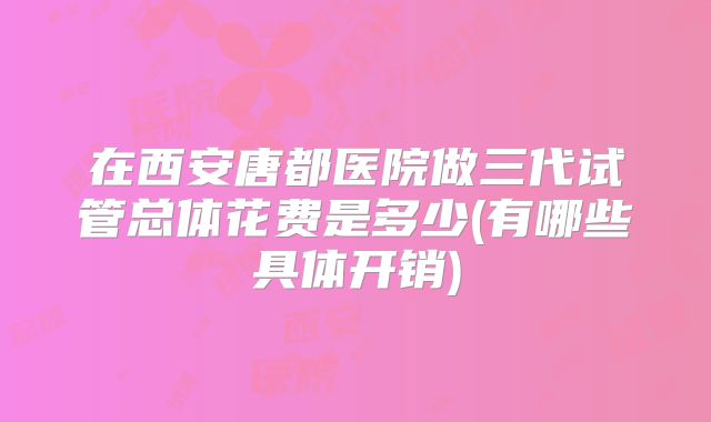 在西安唐都医院做三代试管总体花费是多少(有哪些具体开销)