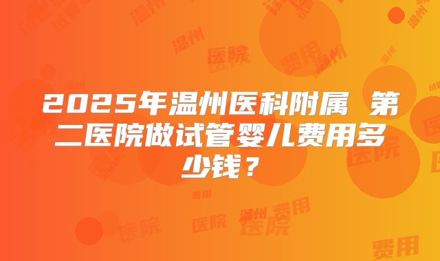 2025年温州医科附属 第二医院做试管婴儿费用多少钱？