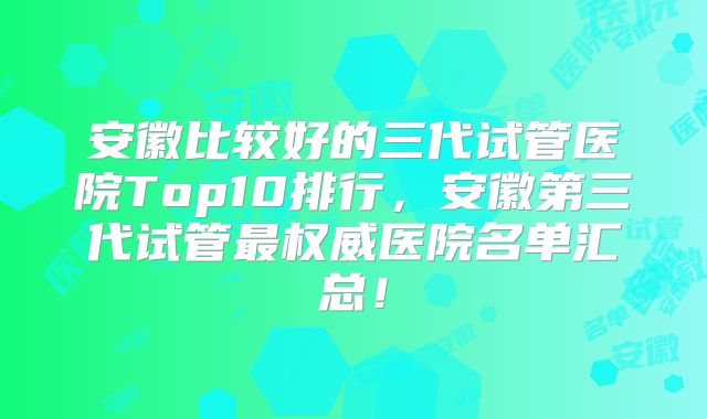 安徽比较好的三代试管医院Top10排行,安徽第三代试管最权威医院名单汇总!