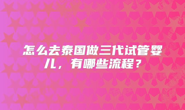 怎么去泰国做三代试管婴儿,有哪些流程?