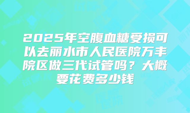 2025年空腹血糖受损可以去丽水市人民医院万丰院区做三代试管吗？大概要花费多少钱