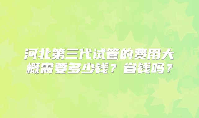河北第三代试管的费用大概需要多少钱？省钱吗？