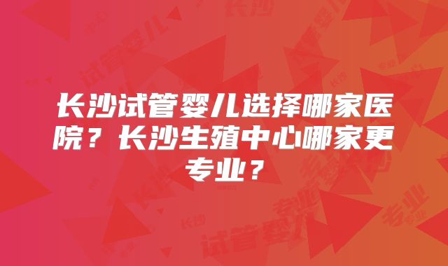 长沙试管婴儿选择哪家医院？长沙生殖中心哪家更专业？