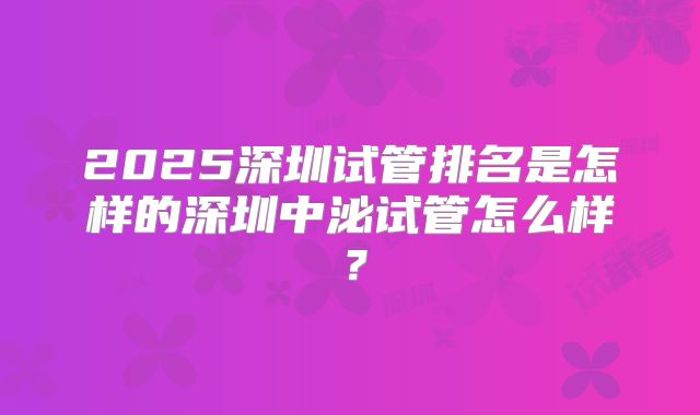 2025深圳试管排名是怎样的深圳中泌试管怎么样？