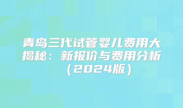 青岛三代试管婴儿费用大揭秘：新报价与费用分析（2024版）