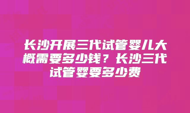 长沙开展三代试管婴儿大概需要多少钱？长沙三代试管婴要多少费