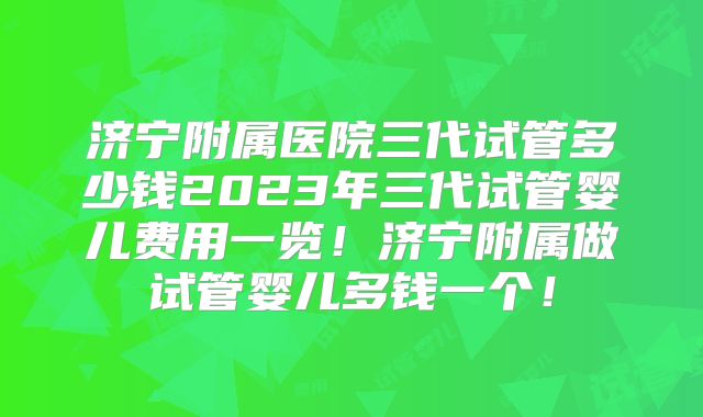 济宁附属医院三代试管多少钱2023年三代试管婴儿费用一览！济宁附属做试管婴儿多钱一个！