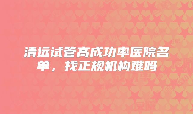清远试管高成功率医院名单，找正规机构难吗