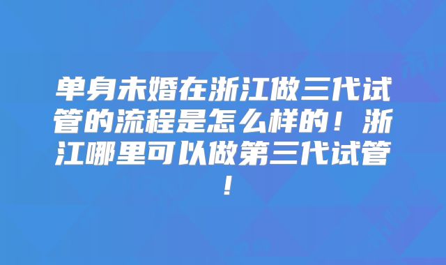 单身未婚在浙江做三代试管的流程是怎么样的!浙江哪里可以做第三代试管!