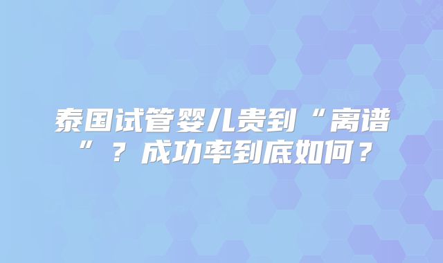 泰国试管婴儿贵到“离谱”？成功率到底如何？
