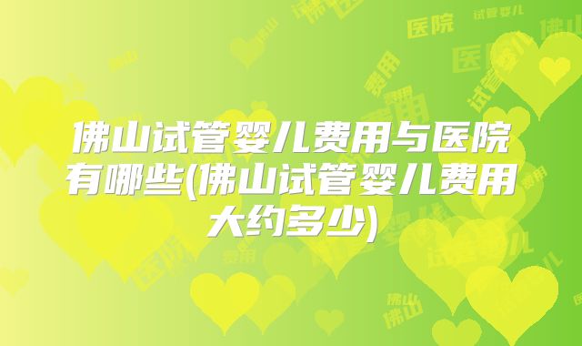佛山试管婴儿费用与医院有哪些(佛山试管婴儿费用大约多少)
