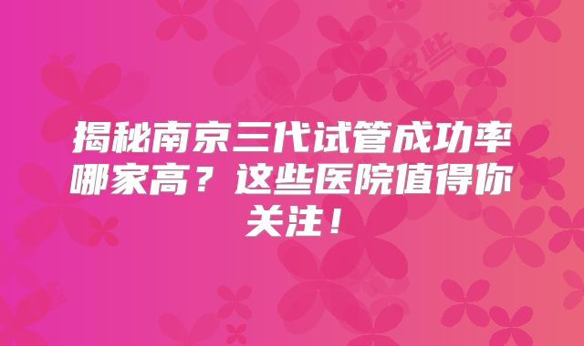 揭秘南京三代试管成功率哪家高？这些医院值得你关注！