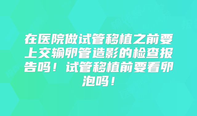 在医院做试管移植之前要上交输卵管造影的检查报告吗！试管移植前要看卵泡吗！