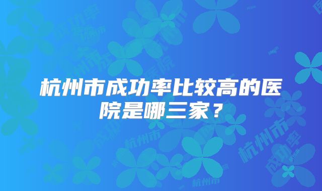 杭州市成功率比较高的医院是哪三家？