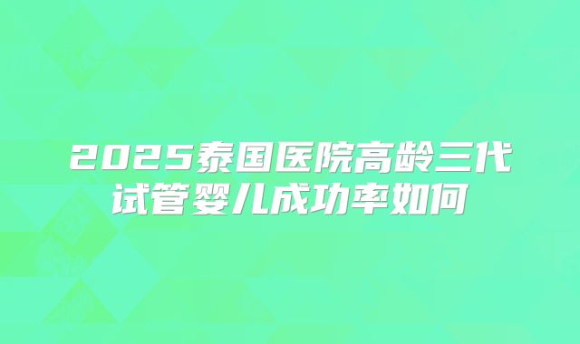 2025泰国医院高龄三代试管婴儿成功率如何