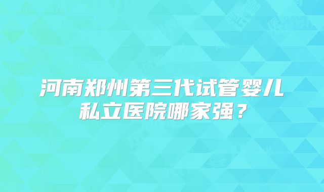 河南郑州第三代试管婴儿私立医院哪家强？