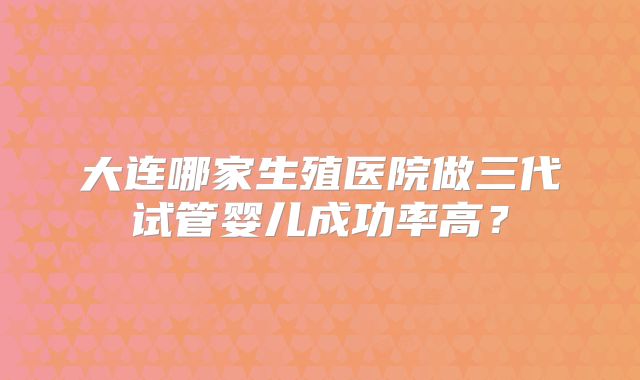 大连哪家生殖医院做三代试管婴儿成功率高？