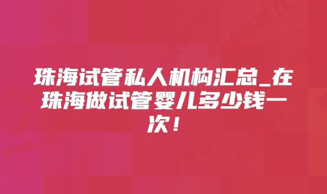 珠海试管私人机构汇总_在珠海做试管婴儿多少钱一次！