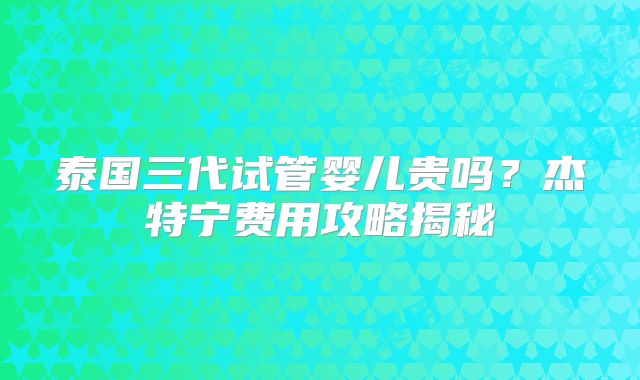 泰国三代试管婴儿贵吗？杰特宁费用攻略揭秘
