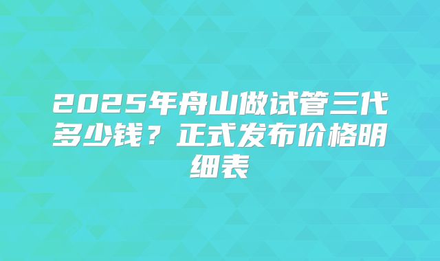 2025年舟山做试管三代多少钱?正式发布价格明细表