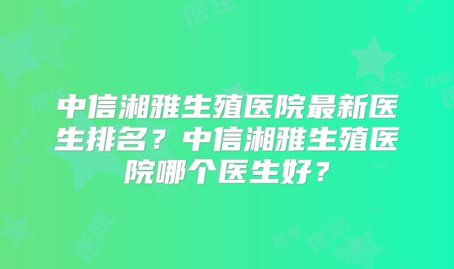 中信湘雅生殖医院最新医生排名？中信湘雅生殖医院哪个医生好？