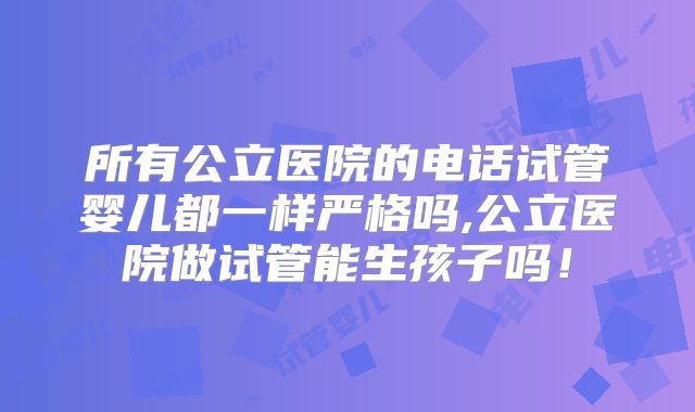 所有公立医院的电话试管婴儿都一样严格吗,公立医院做试管能生孩子吗！