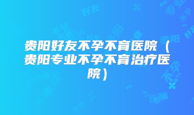 贵阳好友不孕不育医院(贵阳专业不孕不育治疗医院)