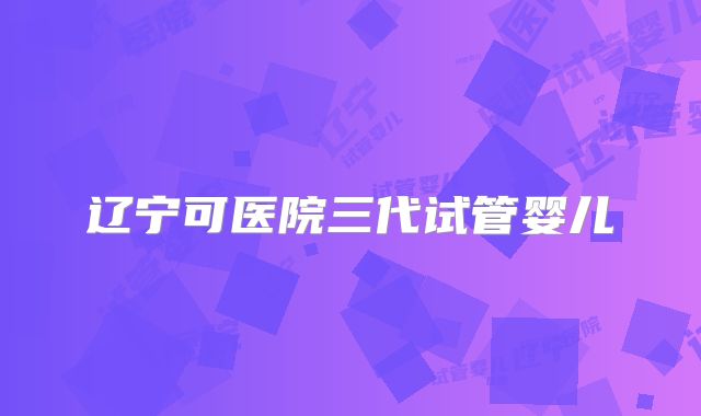 辽宁可医院三代试管婴儿