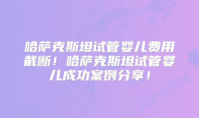 哈萨克斯坦试管婴儿费用截断！哈萨克斯坦试管婴儿成功案例分享！